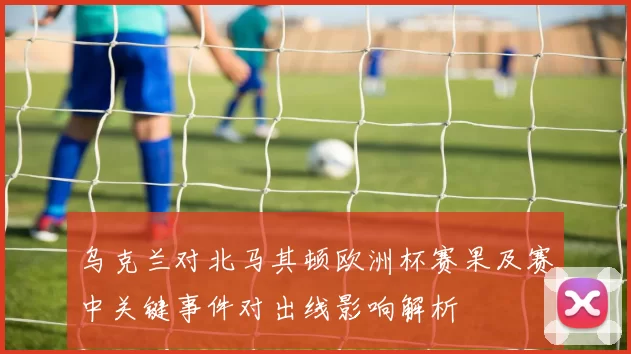 乌克兰对北马其顿欧洲杯赛果及赛中关键事件对出线影响解析