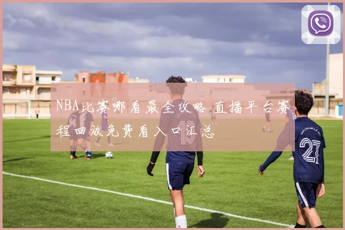 NBA比赛哪看最全攻略 直播平台赛程回放免费看入口汇总
