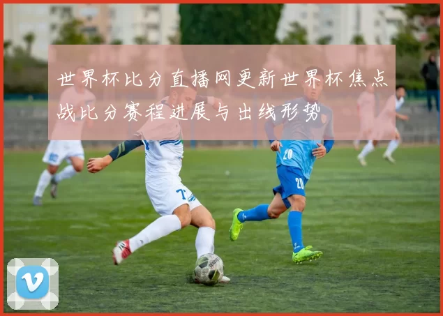 世界杯比分直播网更新世界杯焦点战比分赛程进展与出线形势