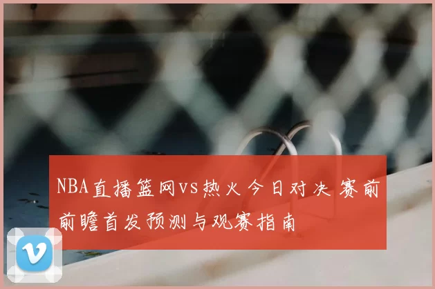 NBA直播篮网vs热火今日对决 赛前前瞻首发预测与观赛指南
