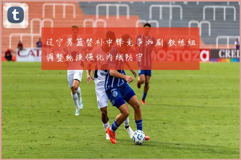 辽宁男篮替补中锋竞争加剧 教练组调整轮换强化内线防守