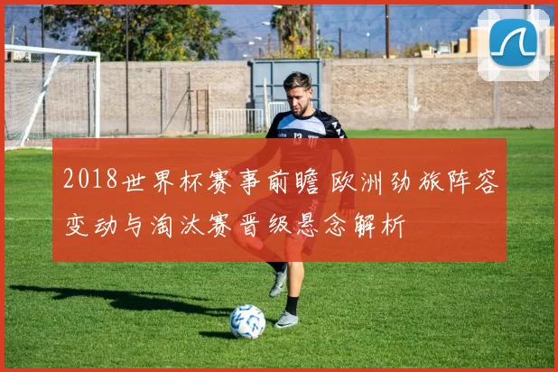 2018世界杯赛事前瞻 欧洲劲旅阵容变动与淘汰赛晋级悬念解析