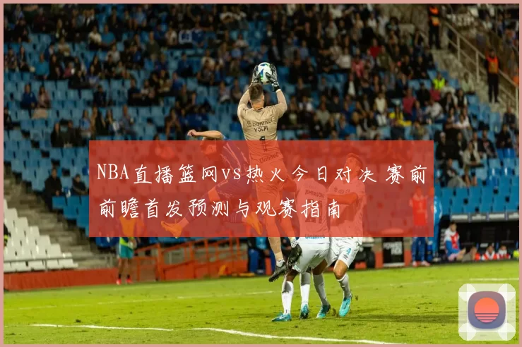 NBA直播篮网vs热火今日对决 赛前前瞻首发预测与观赛指南