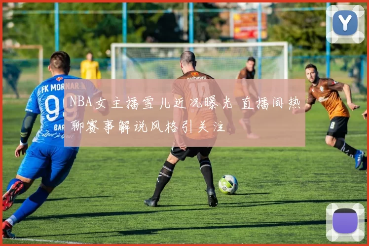 NBA女主播雪儿近况曝光 直播间热聊赛事解说风格引关注