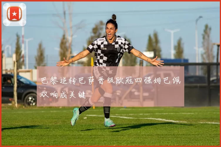 巴黎逆转巴萨晋级欧冠四强姆巴佩双响成关键