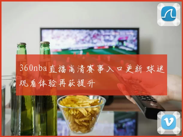 360nba直播高清赛事入口更新 球迷观看体验再获提升