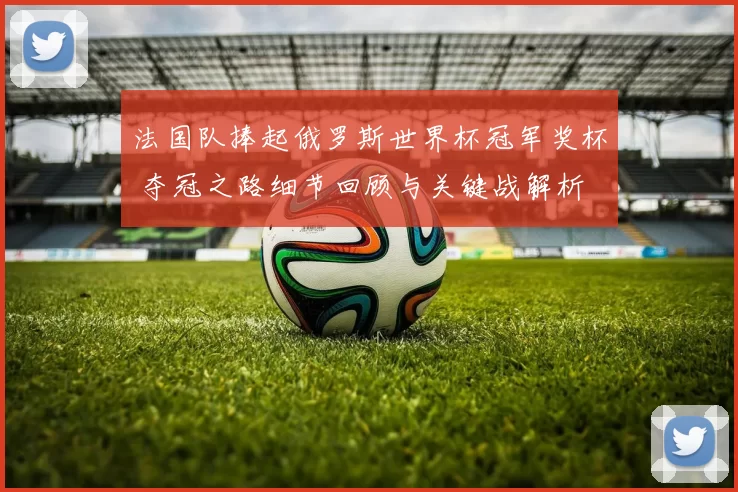 法国队捧起俄罗斯世界杯冠军奖杯 夺冠之路细节回顾与关键战解析