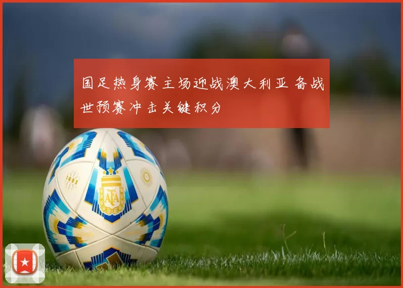 国足热身赛主场迎战澳大利亚 备战世预赛冲击关键积分