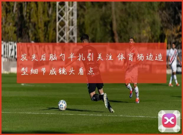 发夹后脑勺半扎引关注 体育场边造型细节成镜头看点