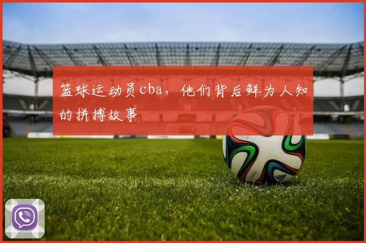 篮球运动员cba,他们背后鲜为人知的拼搏故事