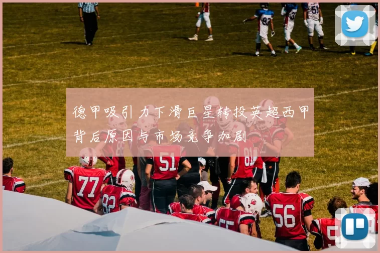 德甲吸引力下滑巨星转投英超西甲背后原因与市场竞争加剧