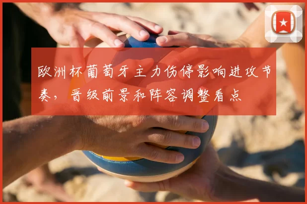 欧洲杯葡萄牙主力伤停影响进攻节奏，晋级前景和阵容调整看点