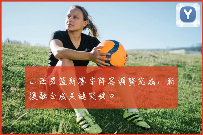 山西男篮新赛季阵容调整完成,新援融合成关键突破口
