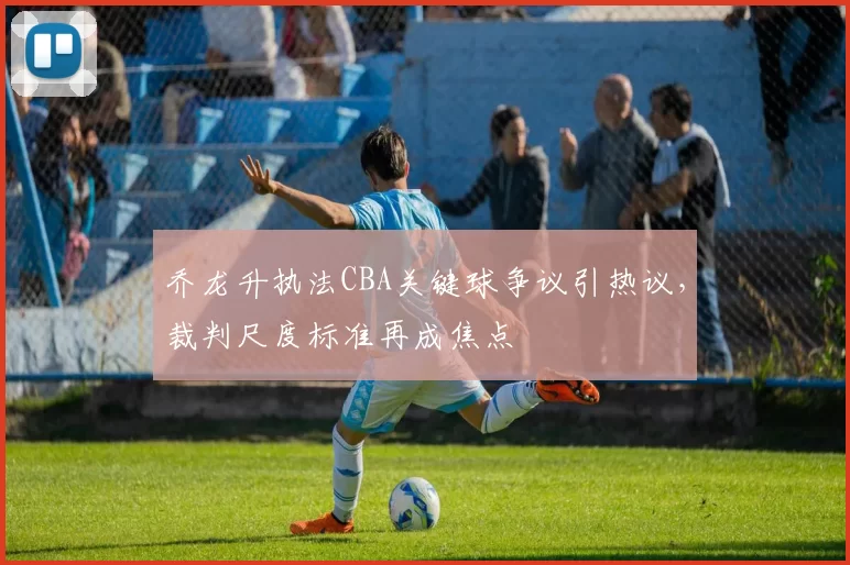 乔龙升执法CBA关键球争议引热议，裁判尺度标准再成焦点